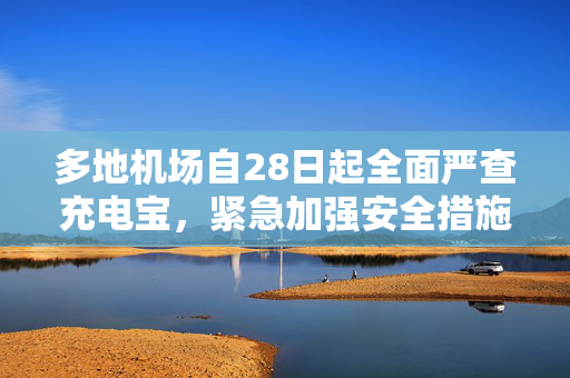 多地机场自28日起全面严查充电宝，紧急加强安全措施