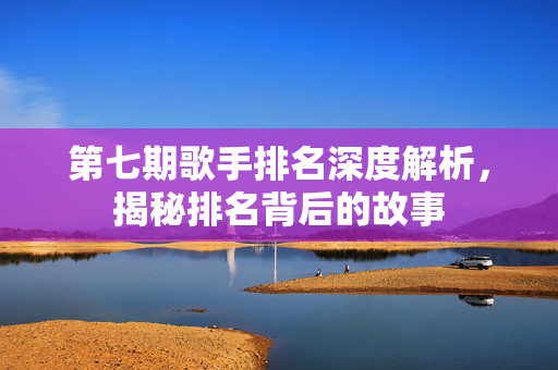 第七期歌手排名深度解析，揭秘排名背后的故事