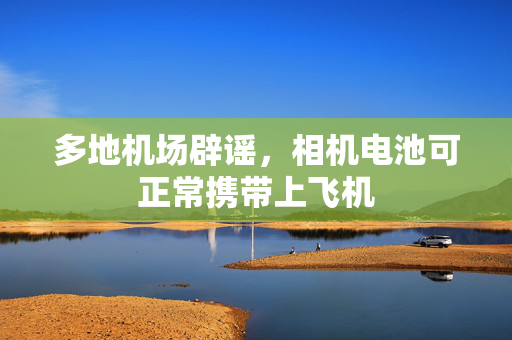 多地机场辟谣，相机电池可正常携带上飞机
