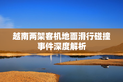 越南两架客机地面滑行碰撞事件深度解析