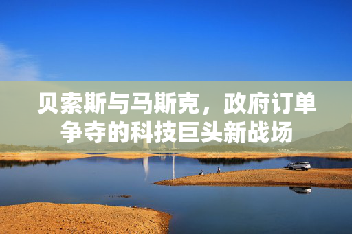 贝索斯与马斯克，政府订单争夺的科技巨头新战场