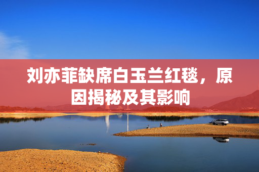 刘亦菲缺席白玉兰红毯，原因揭秘及其影响