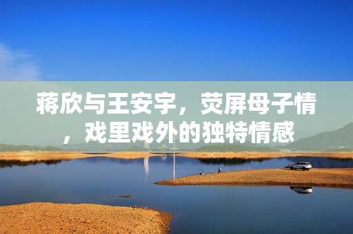 蒋欣与王安宇，荧屏母子情，戏里戏外的独特情感