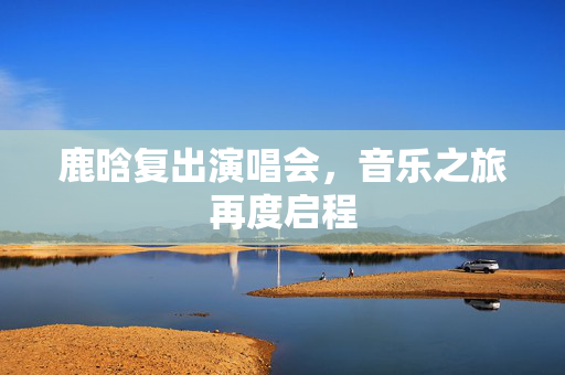 鹿晗复出演唱会，音乐之旅再度启程