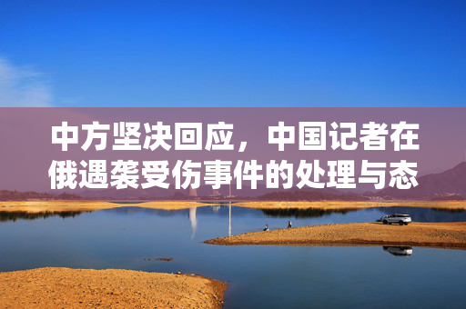 中方坚决回应，中国记者在俄遇袭受伤事件的处理与态度