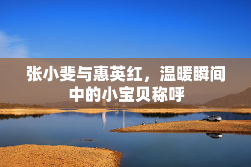 张小斐与惠英红，温暖瞬间中的小宝贝称呼