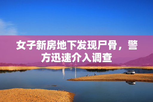 女子新房地下发现尸骨，警方迅速介入调查
