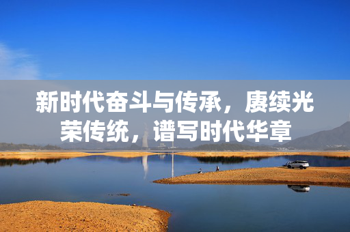 新时代奋斗与传承，赓续光荣传统，谱写时代华章