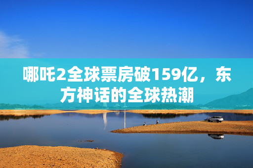 哪吒2全球票房破159亿，东方神话的全球热潮