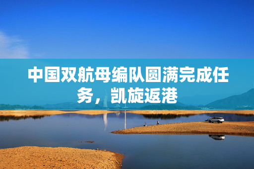中国双航母编队圆满完成任务，凯旋返港