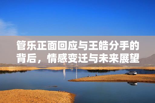 管乐正面回应与王皓分手的背后，情感变迁与未来展望