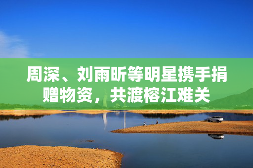 周深、刘雨昕等明星携手捐赠物资，共渡榕江难关