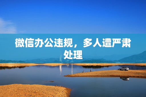 微信办公违规，多人遭严肃处理