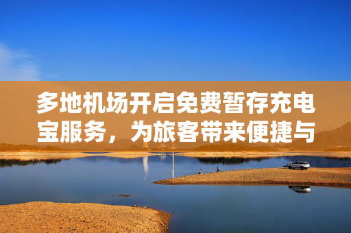 多地机场开启免费暂存充电宝服务，为旅客带来便捷与温馨体验