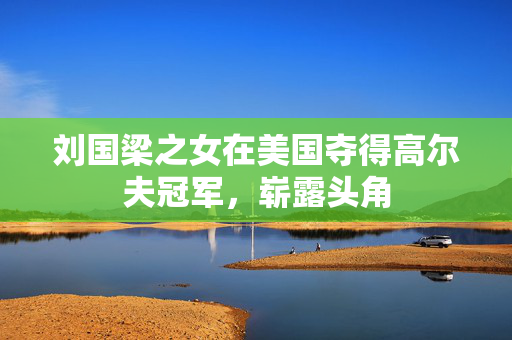 刘国梁之女在美国夺得高尔夫冠军，崭露头角
