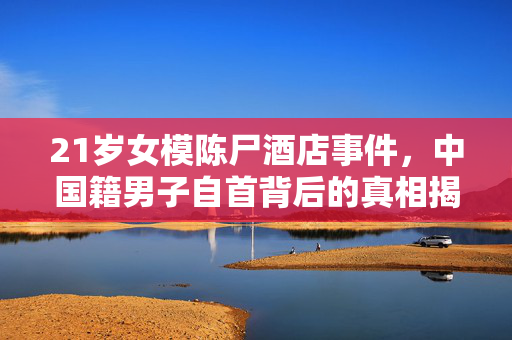 21岁女模陈尸酒店事件，中国籍男子自首背后的真相揭露