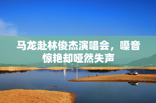 马龙赴林俊杰演唱会，嗓音惊艳却哑然失声