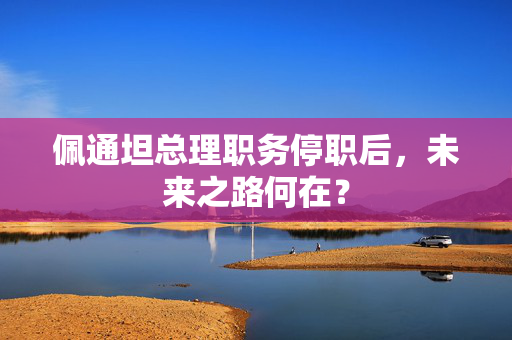 佩通坦总理职务停职后，未来之路何在？