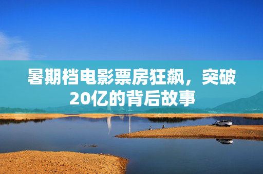 暑期档电影票房狂飙，突破20亿的背后故事