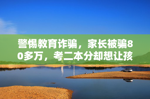 警惕教育诈骗，家长被骗80多万，考二本分却想让孩子上一本的风险与警醒