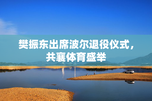 樊振东出席波尔退役仪式，共襄体育盛举