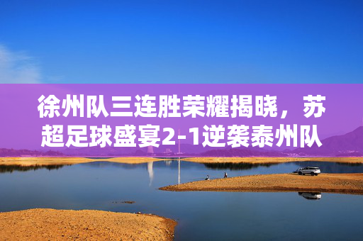 徐州队三连胜荣耀揭晓，苏超足球盛宴2-1逆袭泰州队
