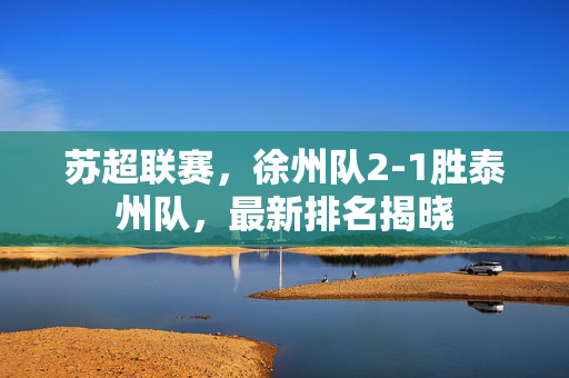 苏超联赛，徐州队2-1胜泰州队，最新排名揭晓