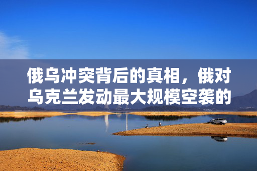 俄乌冲突背后的真相，俄对乌克兰发动最大规模空袭的揭露
