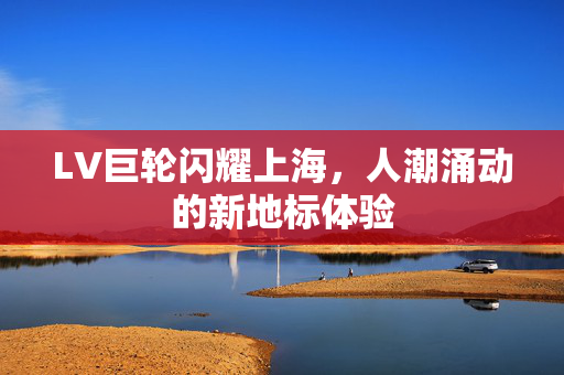LV巨轮闪耀上海，人潮涌动的新地标体验