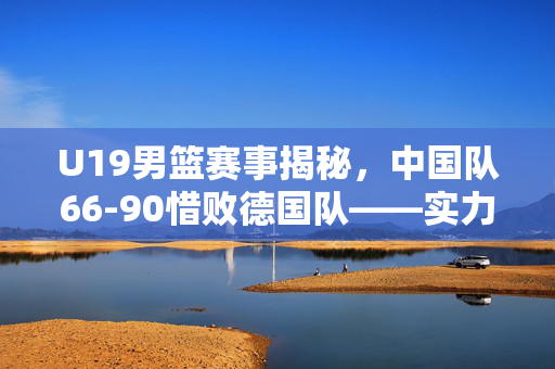 U19男篮赛事揭秘，中国队66-90惜败德国队——实力与挑战的较量