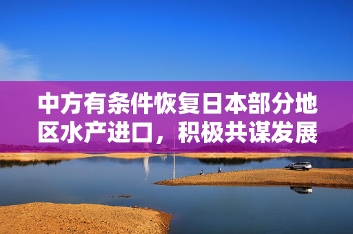 中方有条件恢复日本部分地区水产进口，积极共谋发展新篇章