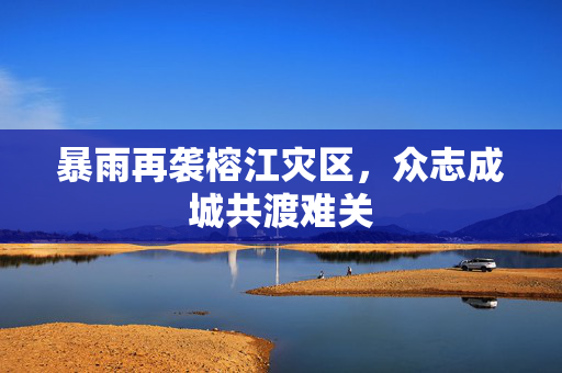 暴雨再袭榕江灾区，众志成城共渡难关