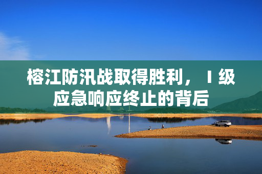 榕江防汛战取得胜利，Ⅰ级应急响应终止的背后