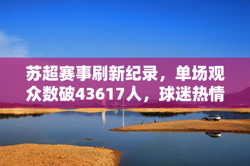 苏超赛事刷新纪录，单场观众数破43617人，球迷热情无与伦比
