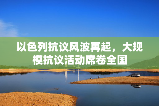 以色列抗议风波再起，大规模抗议活动席卷全国