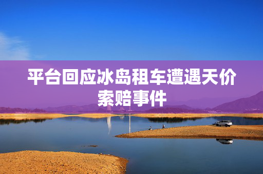 平台回应冰岛租车遭遇天价索赔事件
