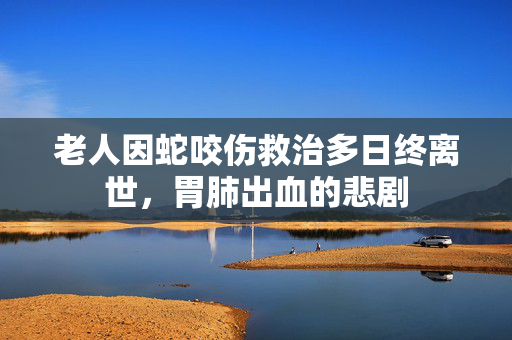 老人因蛇咬伤救治多日终离世，胃肺出血的悲剧