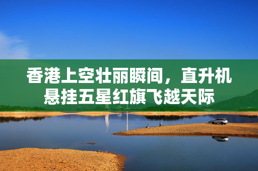 香港上空壮丽瞬间，直升机悬挂五星红旗飞越天际