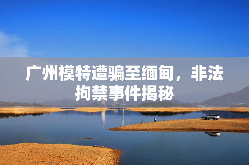 广州模特遭骗至缅甸，非法拘禁事件揭秘