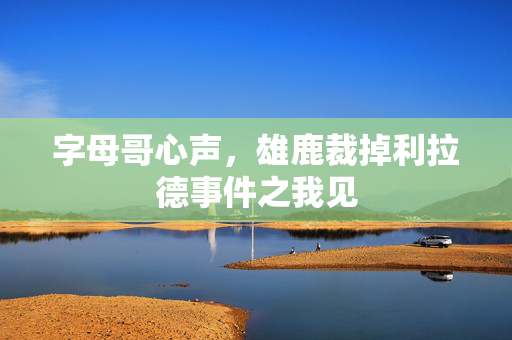 字母哥心声，雄鹿裁掉利拉德事件之我见