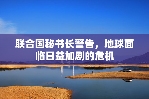 联合国秘书长警告，地球面临日益加剧的危机