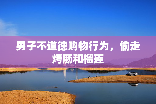 男子不道德购物行为，偷走烤肠和榴莲