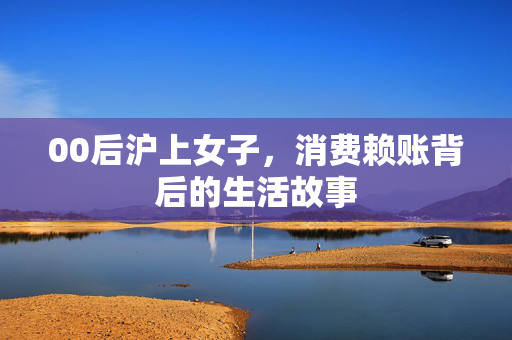 00后沪上女子，消费赖账背后的生活故事