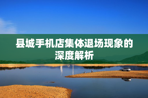 县城手机店集体退场现象的深度解析