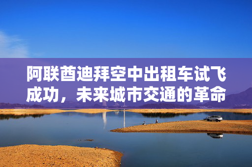 阿联酋迪拜空中出租车试飞成功，未来城市交通的革命性里程碑