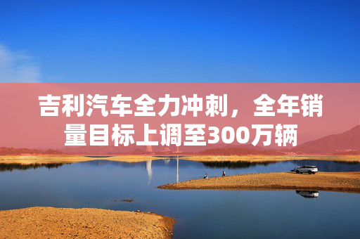 吉利汽车全力冲刺，全年销量目标上调至300万辆