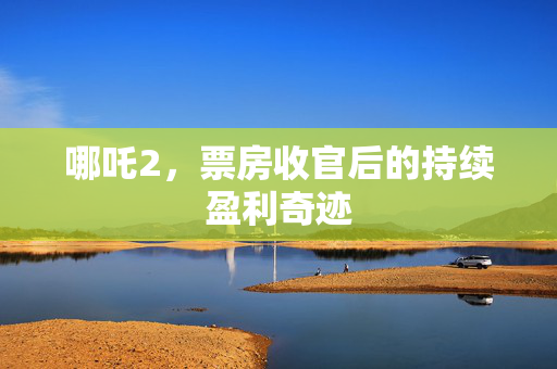 哪吒2，票房收官后的持续盈利奇迹