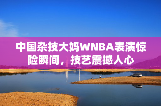 中国杂技大妈WNBA表演惊险瞬间，技艺震撼人心