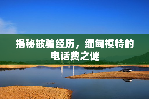 揭秘被骗经历，缅甸模特的电话费之谜