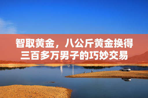 智取黄金，八公斤黄金换得三百多万男子的巧妙交易